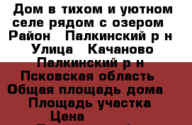 Дом в тихом и уютном селе рядом с озером › Район ­ Палкинский р-н › Улица ­ Качаново, Палкинский р-н, Псковская область › Общая площадь дома ­ 58 › Площадь участка ­ 19 › Цена ­ 350 000 - Псковская обл., Палкинский р-н, Качаново с. Недвижимость » Дома, коттеджи, дачи продажа   